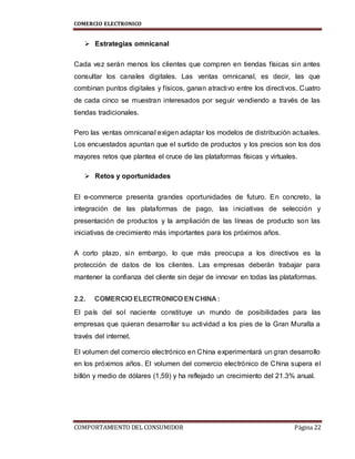 COMERCIO ELECTRONICO
COMPORTAMIENTO DEL CONSUMIDOR Página 22
 Estrategias omnicanal
Cada vez serán menos los clientes que compren en tiendas físicas sin antes
consultar los canales digitales. Las ventas omnicanal, es decir, las que
combinan puntos digitales y físicos, ganan atractivo entre los directivos. Cuatro
de cada cinco se muestran interesados por seguir vendiendo a través de las
tiendas tradicionales.
Pero las ventas omnicanal exigen adaptar los modelos de distribución actuales.
Los encuestados apuntan que el surtido de productos y los precios son los dos
mayores retos que plantea el cruce de las plataformas físicas y virtuales.
 Retos y oportunidades
El e-commerce presenta grandes oportunidades de futuro. En concreto, la
integración de las plataformas de pago, las iniciativas de selección y
presentación de productos y la ampliación de las líneas de producto son las
iniciativas de crecimiento más importantes para los próximos años.
A corto plazo, sin embargo, lo que más preocupa a los directivos es la
protección de datos de los clientes. Las empresas deberán trabajar para
mantener la confianza del cliente sin dejar de innovar en todas las plataformas.
2.2. COMERCIO ELECTRONICO EN CHINA :
El país del sol naciente constituye un mundo de posibilidades para las
empresas que quieran desarrollar su actividad a los pies de la Gran Muralla a
través del internet.
El volumen del comercio electrónico en China experimentará un gran desarrollo
en los próximos años. El volumen del comercio electrónico de China supera el
billón y medio de dólares (1,59) y ha reflejado un crecimiento del 21.3% anual.
 