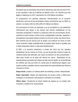 COMERCIO ELECTRONICO
COMPORTAMIENTO DEL CONSUMIDOR Página 23
Se espera que el crecimiento del comercio electrónico este año sea del 27.9%,
lo que equivale a más de 2 billones de dólares (2,03). Un volumen que casi
llegará a duplicarse en 2017, alcanzando los 3,46 billones de dólares.
Si comparamos con grandes referentes internacionales en el comercio
electrónico, como es el caso de Estados Unidos, encontramos que, en 2020, su
volumen se situará entre los 420 y 650 mil millones de dólares.
El e-commerce en China ha madurado y se ha convertido en una plataforma
internacional que apoya a las marcas que quieran establecerse en los
mercados emergentes o reforzar su presencia entre los consumidores chinos,
evitando al mismo tiempo muchas de las complejidades culturales, logísticas y
de regulación que pueden afectar el éxito a la hora de montar una oficina física.
Bain advierte que las marcas que no tengan una ambición de crecer en este
nuevo escenario digital, probablemente se queden atrás frente a aquellas que
si están dispuestas a llevar a cabo esta transformación.
El B2C y el comercio electrónico a través del móvil son los “grandes
facilitadores” de las marcas en China, ya que les permite construir puntos de
contacto directo que estimulan una mayor co-creación con los consumidores –
clave para triunfar en la edad del internet de marca. Basándose en las
características que poseen los líderes de este entorno digital, se ha identificado
los criterios que hay que tener en cuenta para la trasformación digital y que
pueden ayudar a aquellas marcas a aprovechar las oportunidades que ofrece el
mercado en China.
Etapa inicial: construir un sistema online de marketing y ventas independiente.
Etapa intermedia: integrar las experiencias de compra online y offline para
conseguir un compromiso más proactivo y eficiente con el cliente.
Última etapa: Transformar el actual modelo de negocio en un modelo más
innovador y dirigido a los consumidores.
 