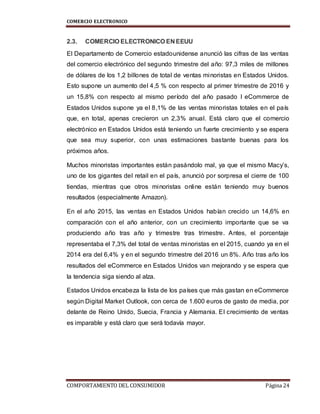 COMERCIO ELECTRONICO
COMPORTAMIENTO DEL CONSUMIDOR Página 24
2.3. COMERCIO ELECTRONICO EN EEUU
El Departamento de Comercio estadounidense anunció las cifras de las ventas
del comercio electrónico del segundo trimestre del año: 97,3 miles de millones
de dólares de los 1,2 billones de total de ventas minoristas en Estados Unidos.
Esto supone un aumento del 4,5 % con respecto al primer trimestre de 2016 y
un 15,8% con respecto al mismo período del año pasado l eCommerce de
Estados Unidos supone ya el 8,1% de las ventas minoristas totales en el país
que, en total, apenas crecieron un 2,3% anual. Está claro que el comercio
electrónico en Estados Unidos está teniendo un fuerte crecimiento y se espera
que sea muy superior, con unas estimaciones bastante buenas para los
próximos años.
Muchos minoristas importantes están pasándolo mal, ya que el mismo Macy’s,
uno de los gigantes del retail en el país, anunció por sorpresa el cierre de 100
tiendas, mientras que otros minoristas online están teniendo muy buenos
resultados (especialmente Amazon).
En el año 2015, las ventas en Estados Unidos habían crecido un 14,6% en
comparación con el año anterior, con un crecimiento importante que se va
produciendo año tras año y trimestre tras trimestre. Antes, el porcentaje
representaba el 7,3% del total de ventas minoristas en el 2015, cuando ya en el
2014 era del 6,4% y en el segundo trimestre del 2016 un 8%. Año tras año los
resultados del eCommerce en Estados Unidos van mejorando y se espera que
la tendencia siga siendo al alza.
Estados Unidos encabeza la lista de los países que más gastan en eCommerce
según Digital Market Outlook, con cerca de 1.600 euros de gasto de media, por
delante de Reino Unido, Suecia, Francia y Alemania. El crecimiento de ventas
es imparable y está claro que será todavía mayor.
 
