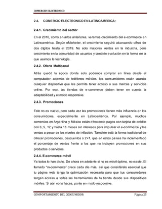 COMERCIO ELECTRONICO
COMPORTAMIENTO DEL CONSUMIDOR Página 25
2.4. COMERCIO ELECTRONICO EN LATINOAMERICA :
2.4.1. Crecimiento del sector
En el 2016, como en años anteriores, veremos crecimiento del e-commerce en
Latinoamérica. Según eMarketer, el crecimiento seguirá alcanzando cifras de
dos dígitos hasta el 2019. No solo mayores ventas en la industria, pero
crecimiento en la comunidad de usuarios y también evolución en la forma en la
que usamos la tecnología.
2.4.2. Oferta Multicanal
Atrás quedó la época donde solo podemos comprar en línea desde el
computador; además de teléfonos móviles, los consumidores están usando
cualquier dispositivo que les permita tener acceso a sus marcas y servicios
online. Por eso, las tiendas de e-commerce deben tener en cuenta la
adaptabilidad y el modo responsive.
2.4.3. Promociones
Esto no es nuevo, pero cada vez las promociones tienen más influencia en los
consumidores, especialmente en Latinoamérica. Por ejemplo, muchos
comercios en Argentina y México están ofreciendo pagos con tarjeta de crédito
con 6, 9, 12 y hasta 18 meses sin intereses para impulsar el e-commerce y las
ventas a pesar de los niveles de inflación. También está la forma tradicional de
ofrecer promociones, descuentos o 2×1, que en estos países ha incrementado
el porcentaje de ventas frente a los que no incluyen promociones en sus
productos o servicios.
2.4.4. E-commerce móvil
Ya todos lo han dicho. De ahora en adelante si no es móvil óptimo, no existe. El
llamado “m-commerce” crece cada día más, así que considéralo esencial que
tu página web tenga la optimización necesaria para que tus consumidores
tengan acceso a todas las herramientas de tu tienda desde sus dispositivos
móviles. Si aún no lo haces, ponte en modo responsive.
 