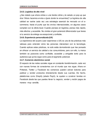 COMERCIO ELECTRONICO
COMPORTAMIENTO DEL CONSUMIDOR Página 26
2.4.5. Logística de alto nivel
¿Has notado que ahora entras a una tienda online y te saluda un pop-up que
dice “Ahora hacemos envíos a [país donde te encuentres]” La logística de alta
calidad se vuelve cada vez una estrategia esencial de mercado en el e-
commerce, hasta el punto que los envíos internacionales, en algunos casos
compiten con la oferta local. Cuando pienses en logística, piensa más rápido,
más efectivo y accesible. No olvides el gran potencial diferenciador que tienes
si tu servicio de entrega es excepcional y confiable.
2.4.6. Experiencia personalizada (UX)
La experiencia del usuario (user experience o UX) es una de las prácticas más
valiosas para entender cómo las personas interactúan con la tecnología.
Cuando aplicas estas prácticas, no solo estás demostrando que has pensado
en ofrecer un servicio de calidad a tus consumidores, pero con ello, tu marca
también se posiciona como confiable, accesible y amigable tanto para la
audiencia que ya los sigue como para el segmento potencial.
2.4.7. Comercio electrónico social
El espacio de las redes sociales sigue en constante transformación, cada vez
con nuevas formas de conectarnos con el mundo que nos sigue. Ahora en
Pinterest, Twitter y Facebook los comercios pueden activar botones para
publicar y vender productos directamente desde sus cuentas. De hecho,
plataformas como Shopify (aliado PayU), te ayudan a construir tiendas en
Facebook desde las que puedes llevar tu negocio, vender y recibir pagos de
manera –muy- sencilla.
 