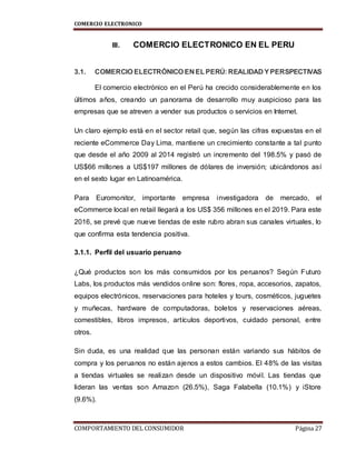 COMERCIO ELECTRONICO
COMPORTAMIENTO DEL CONSUMIDOR Página 27
III. COMERCIO ELECTRONICO EN EL PERU
3.1. COMERCIO ELECTRÓNICO EN ELPERÚ: REALIDAD YPERSPECTIVAS
El comercio electrónico en el Perú ha crecido considerablemente en los
últimos años, creando un panorama de desarrollo muy auspicioso para las
empresas que se atreven a vender sus productos o servicios en Internet.
Un claro ejemplo está en el sector retail que, según las cifras expuestas en el
reciente eCommerce Day Lima, mantiene un crecimiento constante a tal punto
que desde el año 2009 al 2014 registró un incremento del 198.5% y pasó de
US$66 millones a US$197 millones de dólares de inversión; ubicándonos así
en el sexto lugar en Latinoamérica.
Para Euromonitor, importante empresa investigadora de mercado, el
eCommerce local en retail llegará a los US$ 356 millones en el 2019. Para este
2016, se prevé que nueve tiendas de este rubro abran sus canales virtuales, lo
que confirma esta tendencia positiva.
3.1.1. Perfil del usuario peruano
¿Qué productos son los más consumidos por los peruanos? Según Futuro
Labs, los productos más vendidos online son: flores, ropa, accesorios, zapatos,
equipos electrónicos, reservaciones para hoteles y tours, cosméticos, juguetes
y muñecas, hardware de computadoras, boletos y reservaciones aéreas,
comestibles, libros impresos, artículos deportivos, cuidado personal, entre
otros.
Sin duda, es una realidad que las personan están variando sus hábitos de
compra y los peruanos no están ajenos a estos cambios. El 48% de las visitas
a tiendas virtuales se realizan desde un dispositivo móvil. Las tiendas que
lideran las ventas son Amazon (26.5%), Saga Falabella (10.1%) y iStore
(9.6%).
 