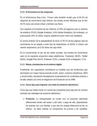 COMERCIO ELECTRONICO
COMPORTAMIENTO DEL CONSUMIDOR Página 28
3.1.2. E-Commerce en las empresas
En el eCommerce Day Lima, Futuro Labs también reveló que el 54.3% de
negocios de ecommerce solo ofrecen una tienda virtual. Mientras que el otro
45.7% tiene una tienda virtual y también una física.
Con respecto al monitoreo de las métricas, el 76% de negocios usa un sistema
de analítica (75.2% Google Analytics, 0.8% Adobe Analytics). Sin embargo, un
preocupante 24% no utiliza ninguna plataforma para medir sus resultados.
Si vemos el factor de la adaptabilidad al móvil, el 76.7% de las páginas web de
ecommerce no se adapta a este tipo de dispositivos, el 20.9% sí ofrece una
versión responsive y el 2.3% tiene una app móvil.
En lo concerniente al uso de las redes sociales, las tiendas de ecommerce
usan en la siguiente proporción estas plataformas: Facebook: 86.8%, Twitter
56.6%, Google Plus 26.4%, Pinterest 15.5%, Linkedin 8.5% e Instagram 3.1%.
3.1.3. Retos y tendencias en el entorno digital
Finalmente, los expositores coincidieron en señalar que las tendencias que
dominarán con mayor fuerza durante el año, serán: comercio electrónico, SEO
y social media, reputación management, la generación de contenidos propios y
de alta calidad, así como la integración de Facebook con la CRM.
3.1.4. Cinco tips para ingresar con éxito al comercio electrónico
Cinco tips que deben tener en cuenta las compañías para ejecutar de manera
correcta una estrategia de comercio electrónico.
 Producto: Lo indispensable es contar con un producto altamente
diferenciado dentro del sector y del rubro. Luego de ello, dependiendo
de quienes son sus clientes y que tipo de ventaja diferencial se les va
ofrecer, se debe realizar un comparativo de precios y de variables,
 