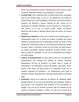 COMERCIO ELECTRONICO
COMPORTAMIENTO DEL CONSUMIDOR Página 29
frente a sus competidores directos. Obteniendo de esta manera un costo
y producto totalmente distintos a los existentes en el mercado.
 Landing Page: Como segundo punto, se debe buscar tener una página
web de tipo landing page, ya que es una plataforma que ofrece de
manera directa (en un solo pantallazo), información muy precisa sobre el
producto, sus atributos y precios. Además de ello, cuenta con un
mecanismo de contacto inmediato, el cual consiste en un formulario y
chat directo en el que el usuario puede realizar el comercio
electrónico del producto o absolver alguna duda del mismo, de manera
inmediata.
 Plataforma de atención: A la par de la creación de un landing page, es
indispensable contar con un centro de contacto inmediato que pueda
atender los requerimientos de los potenciales clientes, de manera virtual
o telefónica. Inicialmente puede ser una sola persona (CM) quien realice
esa labor, hasta ir creciendo y formar una red mayor. De igual manera,
se pueden automatizar algunas respuestas, teniendo siempre como
clave principal la inmediatez, ya que es la característica que asegura
una venta exitosa.
 Cadena de abastecimiento: Es clave poder contar con una cadena de
abastecimiento que entregue los pedidos de manera inmediata.
Dependiendo del tipo de producto, se puede hacer a través de
motorizados o de repartidores chicos (camionetas, furgonetas, bands,
combis, entre otros). De igual manera, es importante contar con la
cantidad necesaria de productos y de distribuidores para logar la
cobertura (distrital, departamental o nacional) especificada en el landing
page.
 Publicidad: Dentro de la ejecución de tácticas de marketing digital,
Google Adwords, es una de las herramientas más utilizadas, debido a
que permite a las compañías estar presente en los buscadores de
Google y ser una de las primeras opciones ante la búsqueda de los
usuarios. Asimismo, Facebook y Twitter, son App que a través de la
 