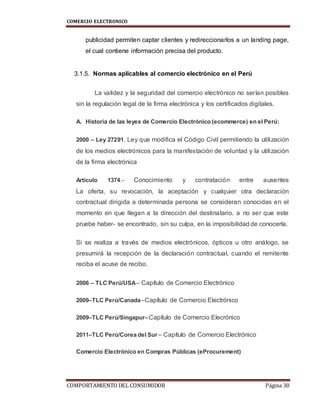 COMERCIO ELECTRONICO
COMPORTAMIENTO DEL CONSUMIDOR Página 30
publicidad permiten captar clientes y redireccionarlos a un landing page,
el cual contiene información precisa del producto.
3.1.5. Normas aplicables al comercio electrónico en el Perú
La validez y la seguridad del comercio electrónico no serían posibles
sin la regulación legal de la firma electrónica y los certificados digitales.
A. Historia de las leyes de Comercio Electrónico (ecommerce) en el Perú:
2000 – Ley 27291. Ley que modifica el Código Civil permitiendo la utilización
de los medios electrónicos para la manifestación de voluntad y la utilización
de la firma electrónica
Artículo 1374.- Conocimiento y contratación entre ausentes
La oferta, su revocación, la aceptación y cualquier otra declaración
contractual dirigida a determinada persona se consideran conocidas en el
momento en que llegan a la dirección del destinatario, a no ser que este
pruebe haber- se encontrado, sin su culpa, en la imposibilidad de conocerla.
Si se realiza a través de medios electrónicos, ópticos u otro análogo, se
presumirá la recepción de la declaración contractual, cuando el remitente
reciba el acuse de recibo.
2006 – TLC Perú/USA– Capítulo de Comercio Electrónico
2009–TLC Perú/Canada–Capítulo de Comercio Electrónico
2009–TLC Perú/Singapur–Capítulo de Comercio Elecrónico
2011–TLC Perú/Corea del Sur – Capítulo de Comercio Electrónico
Comercio Electrónico en Compras Públicas (eProcurement)
 