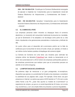 COMERCIO ELECTRONICO
COMPORTAMIENTO DEL CONSUMIDOR Página 31
2004 - RM 199-2004-PCM - Constituyen la Comision Multisectorial encargada
de ejecutar e implantar los “Lineamientos para la implantación inicial del
Sistema Electronico de Adquisiciones y Contrataciones del Estado –
SEACE”.
2005 - RM 282-2005-PCM - Aprueban “Lineamientos para la Implantación
Inicial del Sistema Electrónico de Adquisiciones y Contrataciones del Estado
– SEACE”.
3.2. EL CAMINO DELPERÚ
Las empresas peruanas están iniciando su despegue hacia el comercio
electrónico. La transición del consumidor tradicional al prosumer es inevitable,
ya que la Generación Z ha adoptado a la tecnología como parte de su vida
diaria, impulsando a las generaciones precedentes a involucrarse y disfrutar de
ella.
Un punto crítico para el desarrollo del e-commerce podría ser la falta de
confianza que el consumidor le tiene al mundo virtual, por ejemplo, el miedo a
ser víctima de los hackers paraliza el despliegue del comercio digital.
La Cámara de Comercio de Lima tiene una iniciativa para estimular las
compras online: los llamados "CyberDays" que, desde su lanzamiento en el
2012, han aumentado de 4 a 50 el número de empresas participantes gracias a
las atractivas promociones que realizan para que el consumidor peruano se
adentre en el online shopping.
3.3. LA IMPORTANCIA DELOS MÓVILES
No podemos dejar de mencionar a un gran protagonista, el smartphone,
dispositivo que gracias a su practicidad ha forzado a las empresas a considerar
la usabilidad de sus páginas web y apps. Por ejemplo, China tiene una gran
presencia en Internet: se estima que para el 2018 tendrán el 71,2% de la venta
online frente a las PC. ¿Qué más apunta su modelo de e-commerce? La
experiencia de compra, ya que es un canal disponible las 24 horas, con envíos
muy económicos, y con una amplia oferta de productos a precios inigualables.
 