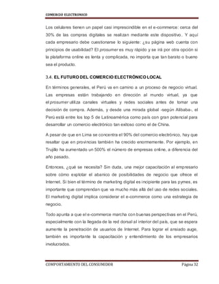 COMERCIO ELECTRONICO
COMPORTAMIENTO DEL CONSUMIDOR Página 32
Los celulares tienen un papel casi imprescindible en el e-commerce: cerca del
30% de las compras digitales se realizan mediante este dispositivo. Y aquí
cada empresario debe cuestionarse lo siguiente: ¿su página web cuenta con
principios de usabilidad? El prosumer es muy rápido y se irá por otra opción si
la plataforma online es lenta y complicada, no importa que tan barato o bueno
sea el producto.
3.4. EL FUTURO DEL COMERCIO ELECTRÓNICO LOCAL
En términos generales, el Perú va en camino a un proceso de negocio virtual.
Las empresas están trabajando en dirección al mundo virtual, ya que
el prosumer utiliza canales virtuales y redes sociales antes de tomar una
decisión de compra. Además, y desde una mirada global -según Alibaba-, el
Perú está entre los top 5 de Latinoamérica como país con gran potencial para
desarrollar un comercio electrónico tan exitoso como el de China.
A pesar de que en Lima se concentra el 90% del comercio electrónico, hay que
resaltar que en provincias también ha crecido enormemente. Por ejemplo, en
Trujillo ha aumentado un 500% el número de empresas online, a diferencia del
año pasado.
Entonces, ¿qué se necesita? Sin duda, una mejor capacitación al empresario
sobre cómo explotar el abanico de posibilidades de negocio que ofrece el
Internet. Si bien el término de marketing digital es incipiente para las pymes, es
importante que comprendan que va mucho más allá del uso de redes sociales.
El marketing digital implica considerar el e-commerce como una estrategia de
negocio.
Todo apunta a que el e-commerce marcha con buenas perspectivas en el Perú,
especialmente con la llegada de la red dorsal al interior del país, que se espera
aumente la penetración de usuarios de Internet. Para lograr el ansiado auge,
también es importante la capacitación y entendimiento de los empresarios
involucrados.
 