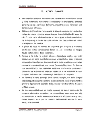 COMERCIO ELECTRONICO
COMPORTAMIENTO DEL CONSUMIDOR Página 33
IV. CONCLUSIONES
 El Comercio Electrónico nace como una alternativa de reducción de costos
y como herramienta fundamental en el desempeño empresarial; formando
parte importante en el mundo de Internet, el cual no conoce fronteras y está
transformando al mundo.
 El Comercio Electrónico hace sencilla la labor de negocios de los clientes,
reduce los costos y precios, y garantiza una disponibilidad las 24 horas del
día. Por otra parte, elimina el contacto directo y por ende el conocimiento
de la empresa y el cliente; así como también crea desconfianza en cuanto
a la seguridad del sistema.
 A pesar de todas las formas de seguridad que hay para el Comercio
electrónico, estas transacciones tienen un alto porcentaje de riesgos,
fraude o alteración de datos personales.
1. Aunque a la fecha ya existen algunos dispositivos legales que están
asegurando en cierta medida la seguridad y legalidad de estas relaciones
comerciales, los esfuerzos deben continuar a fin de considerar en un futuro
cercano la promulgación de una Ley de Comercio Electrónico Por falta de
una normatividad jurídica, operativa, técnica se pueden estar presentando
problemas de evación de pago de impuestos al no cumplirse el clico
completo de transacción con la entrega de la factura al comprador.
 Se promueve el ahorro de tiempo en las ventas y compras, que desde cualquier
instanciasepueda escogerconcalma las cosasqueelclientepuedacomprar. También
promueve el pensamiento cibernético de las personas y orienta a la forma de vida en
un futuro cercano.
 La gran oportunidad para los retails peruanos es que el crecimiento del
comercio electrónico se acelera, los consumidores están cada vez más
acostumbrados al medio, tenemos mucho espacio aún para crecer y como
hemos revisado en el post: el comercio electrónico en el Perú no es el
futuro, es el presente.
 