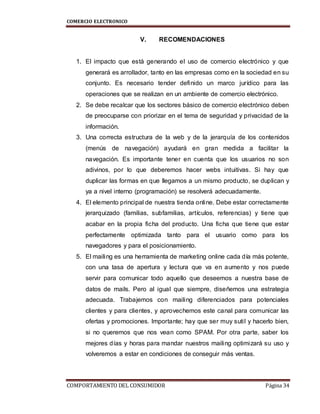 COMERCIO ELECTRONICO
COMPORTAMIENTO DEL CONSUMIDOR Página 34
V. RECOMENDACIONES
1. El impacto que está generando el uso de comercio electrónico y que
generará es arrollador, tanto en las empresas como en la sociedad en su
conjunto. Es necesario tender definido un marco jurídico para las
operaciones que se realizan en un ambiente de comercio electrónico.
2. Se debe recalcar que los sectores básico de comercio electrónico deben
de preocuparse con priorizar en el tema de seguridad y privacidad de la
información.
3. Una correcta estructura de la web y de la jerarquía de los contenidos
(menús de navegación) ayudará en gran medida a facilitar la
navegación. Es importante tener en cuenta que los usuarios no son
adivinos, por lo que deberemos hacer webs intuitivas. Si hay que
duplicar las formas en que llegamos a un mismo producto, se duplican y
ya a nivel interno (programación) se resolverá adecuadamente.
4. El elemento principal de nuestra tienda online. Debe estar correctamente
jerarquizado (familias, subfamilias, artículos, referencias) y tiene que
acabar en la propia ficha del producto. Una ficha que tiene que estar
perfectamente optimizada tanto para el usuario como para los
navegadores y para el posicionamiento.
5. El mailing es una herramienta de marketing online cada día más potente,
con una tasa de apertura y lectura que va en aumento y nos puede
servir para comunicar todo aquello que deseemos a nuestra base de
datos de mails. Pero al igual que siempre, diseñemos una estrategia
adecuada. Trabajemos con mailing diferenciados para potenciales
clientes y para clientes, y aprovechemos este canal para comunicar las
ofertas y promociones. Importante; hay que ser muy sutil y hacerlo bien,
si no queremos que nos vean como SPAM. Por otra parte, saber los
mejores días y horas para mandar nuestros mailing optimizará su uso y
volveremos a estar en condiciones de conseguir más ventas.
 
