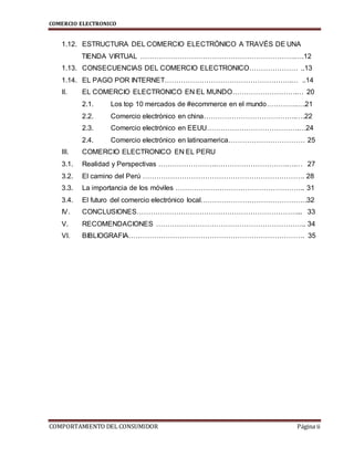 COMERCIO ELECTRONICO
COMPORTAMIENTO DEL CONSUMIDOR Página ii
1.12. ESTRUCTURA DEL COMERCIO ELECTRÓNICO A TRAVÉS DE UNA
TIENDA VIRTUAL ………………………………………………………….….12
1.13. CONSECUENCIAS DEL COMERCIO ELECTRONICO………………… ..13
1.14. EL PAGO POR INTERNET……………………………………………….… ..14
II. EL COMERCIO ELECTRONICO EN EL MUNDO……………………….… 20
2.1. Los top 10 mercados de #ecommerce en el mundo………….….21
2.2. Comercio electrónico en china………………………………….….22
2.3. Comercio electrónico en EEUU………………………………….…24
2.4. Comercio electrónico en latinoamerica…………………………… 25
III. COMERCIO ELECTRONICO EN EL PERU
3.1. Realidad y Perspectivas …………………….………………………….….… 27
3.2. El camino del Perú ……………………………………………………………. 28
3.3. La importancia de los móviles ……………………………………………….. 31
3.4. El futuro del comercio electrónico local……………………………………….32
IV. CONCLUSIONES……………………………………………………………... 33
V. RECOMENDACIONES ……………………………………………………….. 34
VI. BIBLIOGRAFIA…………………………………………………………………. 35
 