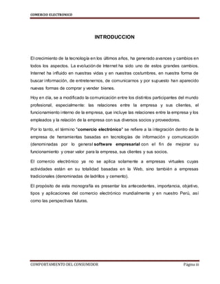 COMERCIO ELECTRONICO
COMPORTAMIENTO DEL CONSUMIDOR Página iii
INTRODUCCION
El crecimiento de la tecnología en los últimos años, ha generado avances y cambios en
todos los aspectos. La evolución de Internet ha sido uno de estos grandes cambios.
Internet ha influido en nuestras vidas y en nuestras costumbres, en nuestra forma de
buscar información, de entretenernos, de comunicarnos y por supuesto han aparecido
nuevas formas de comprar y vender bienes.
Hoy en día, se a modificado la comunicación entre los distintos participantes del mundo
profesional, especialmente: las relaciones entre la empresa y sus clientes, el
funcionamiento interno de la empresa, que incluye las relaciones entre la empresa y los
empleados y la relación de la empresa con sus diversos socios y proveedores.
Por lo tanto, el término "comercio electrónico" se refiere a la integración dentro de la
empresa de herramientas basadas en tecnologías de información y comunicación
(denominadas por lo general software empresarial con el fin de mejorar su
funcionamiento y crear valor para la empresa, sus clientes y sus socios.
El comercio electrónico ya no se aplica solamente a empresas virtuales cuyas
actividades están en su totalidad basadas en la Web, sino también a empresas
tradicionales (denominadas de ladrillos y cemento).
El propósito de esta monografía es presentar los antecedentes, importancia, objetivo,
tipos y aplicaciones del comercio electrónico mundialmente y en nuestro Perú, así
como las perspectivas futuras.
 