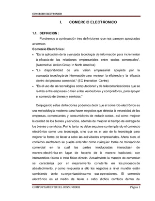 COMERCIO ELECTRONICO
COMPORTAMIENTO DEL CONSUMIDOR Página 1
I. COMERCIO ELECTRONICO
1.1. DEFINICION :
Pondremos a continuación tres definiciones que nos parecen apropiadas
al término
Comercio Electrónico:
 "Es la aplicación de la avanzada tecnología de información para incrementar
la eficacia de las relaciones empresariales entre socios comerciales".
(Automotive Action Group in North America)
 "La disponibilidad de una visión empresarial apoyada por la
avanzada tecnología de información para mejorar la eficiencia y la eficacia
dentro del proceso comercial." (EC Innovation Centre)
 "Es el uso de las tecnologías computacional y de telecomunicaciones que se
realiza entre empresas o bien entre vendedores y compradores, para apoyar
el comercio de bienes y servicios."
Conjugando estas definiciones podemos decir que el comercio electrónico es
una metodología moderna para hacer negocios que detecta la necesidad de las
empresas, comerciantes y consumidores de reducir costos, así como mejorar
la calidad de los bienes y servicios, además de mejorar el tiempo de entrega de
los bienes o servicios. Por lo tanto no debe seguirse contemplando el comercio
electrónico como una tecnología, sino que es el uso de la tecnología para
mejorar la forma de llevar a cabo las actividades empresariales. Ahora bien, el
comercio electrónico se puede entender como cualquier forma de transacción
comercial en la cual las partes involucradas interactúan de
manera electrónica en lugar de hacerlo de la manera tradicional con
intercambios físicos o trato físico directo. Actualmente la manera de comerciar
se caracteriza por el mejoramiento constante en los procesos de
abastecimiento, y como respuesta a ello los negocios a nivel mundial están
cambiando tanto su organización como sus operaciones. El comercio
electrónico es el medio de llevar a cabo dichos cambios dentro de
 