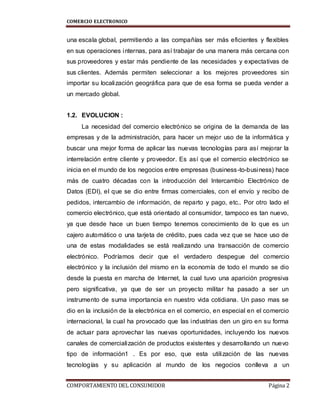 COMERCIO ELECTRONICO
COMPORTAMIENTO DEL CONSUMIDOR Página 2
una escala global, permitiendo a las compañías ser más eficientes y flexibles
en sus operaciones internas, para así trabajar de una manera más cercana con
sus proveedores y estar más pendiente de las necesidades y expectativas de
sus clientes. Además permiten seleccionar a los mejores proveedores sin
importar su localización geográfica para que de esa forma se pueda vender a
un mercado global.
1.2. EVOLUCION :
La necesidad del comercio electrónico se origina de la demanda de las
empresas y de la administración, para hacer un mejor uso de la informática y
buscar una mejor forma de aplicar las nuevas tecnologías para así mejorar la
interrelación entre cliente y proveedor. Es así que el comercio electrónico se
inicia en el mundo de los negocios entre empresas (business-to-business) hace
más de cuatro décadas con la introducción del Intercambio Electrónico de
Datos (EDI), el que se dio entre firmas comerciales, con el envío y recibo de
pedidos, intercambio de información, de reparto y pago, etc.. Por otro lado el
comercio electrónico, que está orientado al consumidor, tampoco es tan nuevo,
ya que desde hace un buen tiempo tenemos conocimiento de lo que es un
cajero automático o una tarjeta de crédito, pues cada vez que se hace uso de
una de estas modalidades se está realizando una transacción de comercio
electrónico. Podríamos decir que el verdadero despegue del comercio
electrónico y la inclusión del mismo en la economía de todo el mundo se dio
desde la puesta en marcha de Internet, la cual tuvo una aparición progresiva
pero significativa, ya que de ser un proyecto militar ha pasado a ser un
instrumento de suma importancia en nuestro vida cotidiana. Un paso mas se
dio en la inclusión de la electrónica en el comercio, en especial en el comercio
internacional, la cual ha provocado que las industrias den un giro en su forma
de actuar para aprovechar las nuevas oportunidades, incluyendo los nuevos
canales de comercialización de productos existentes y desarrollando un nuevo
tipo de información1 . Es por eso, que esta utilización de las nuevas
tecnologías y su aplicación al mundo de los negocios conlleva a un
 