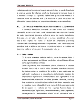 COMERCIO ELECTRONICO
COMPORTAMIENTO DEL CONSUMIDOR Página 3
replanteamiento de los roles de los agentes económicos ya que la filosofía de
la empresa cambia. Se vislumbra otra forma de entender el mercado donde el
la distancia y el tiempo son superados y donde en la que el cliente no sólo es el
centro de todas las acciones, sino que abandona su papel de receptor de
información y se convierte en un consumidor activo y con una mayor oferta.
1.3. LOS SUJETOS INTERVINIENTES EN EL COMERCIO ELECTRÓNICO
El comercio electrónico constituye un acto jurídico con contenido
patrimonial, es decir un contrato, con la peculiaridad que la comunicación entre
las partes contratantes: aceptante y oferente se da por medios electrónicos.
Entonces como en toda contratación en el comercio electrónico, intervienen
dos o más sujetos, los cuales se dividen en: empresario (business),
consumidores (consumer) y administración (goverment). Esta clasificación, nos
servirá de base al hablar de los tipos de comercio electrónico, ya que ésta, se
determina mediante la interacción de estos sujetos entre sí.
1.3.1. EMPRESARIO:
En términos generales podemos definirlo, como la persona física o
jurídica, que desarrolla actividades económicas como el intercambio de
bienes o prestación de servicios.
Desde un punto de vista estrictamente jurídico patrimonial, la empresa
se habrá de concebir, a nuestro juicio, como una específica modalidad
de riqueza productiva constitutiva de un bien o valor patrimonial de
explotación, resultante de la materialización de la iniciativa creadora del
empresario de la proyección patrimonial de su labor organizadora de los
distintos factores productivos, facultades, poderes y técnicas jurídicas y
de la actividad de producción e intermediación de bienes y servicios para
el mercado a través del establecimiento mercantil. Este valor patrimonial
de explotación se sustenta en tres soportes fundamentales: el
empresario (sujeto organizador) el establecimiento (Objeto Organizado)
y la Organización. La empresa en sentido jurídico patrimonial, será la
 