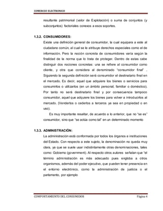 COMERCIO ELECTRONICO
COMPORTAMIENTO DEL CONSUMIDOR Página 4
resultante patrimonial (valor de Explotación) o suma de conjuntos (y
subconjuntos) factoriales conexos a esos soportes.
1.3.2. CONSUMIDORES:
Existe una definición general de consumidor, la cual equipara a este al
ciudadano común, al cual se le atribuye derechos especiales como el de
información. Pero la noción concreta de consumidores varía según la
finalidad de la norma que lo trata de proteger. Dentro de estas cabe
distinguir dos nociones concretas: una se refiere al consumidor como
cliente, y otra que considera al denominado “consumidor final” .
Siguiendo la segunda definición será consumidor el destinatario final en
el mercado. Es decir, aquel que adquiere los bienes o servicios para
consumirlos o utilizarlos (en un ámbito personal, familiar o doméstico).
Por tanto no será destinatario final y por consecuencia tampoco
consumidor, aquel que adquiere los bienes para volver a introducirlos al
mercado. (Venderlos o cederlos a terceros ya sea en propiedad o en
uso).
Es muy importante resaltar, de acuerdo a lo anterior, que no “se es”
consumidor, sino que “se actúa como tal” en un determinado momento
1.3.3. ADMINISTRACIÓN:
La administración está conformada por todos los órganos e instituciones
del Estado. Con respecto a este sujeto, la denominación no queda muy
clara, ya que se suele usar indistintamente otras denominaciones, tales
como: Gobierno (government). Al respecto otros autores señalan que “el
término administración es más adecuado pues engloba a otros
organismos, además del poder ejecutivo, que pueden tener presencia en
el entorno electrónico, como la administración de justicia o el
parlamento, por ejemplo
 