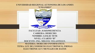 UNIVERSIDAD REGIONALAUTONOMA DE LOS ANDES
“UNIANDES”
FACULTAD: JURISPRUDENCIA
CARRERA: DERECHO
NOMBRE: LESLIE TENE
NIVEL: CUARTO “B”
DOCENTE: ING. MIGUEL VELASTEGUI.
MATERIA: DERECHO INFORMATICO.
TEMA: LEY DE COMERCIO ELECTRÓNICO, FIRMAS
ELECTRÓNICAS Y MENSAJES DE DATOS
 