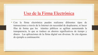 Uso de la Firma Electrónica
• Con la firma electrónica pueden realizarse diferentes tipos de
transacciones a través de la Internet sin necesidad de desplazarse, ni hacer
filas de forma que los trámites públicos se agilitan aumentando la
transparencia, lo que se traduce en ahorros significativos de tiempo y
dinero. Las aplicaciones de la firma digital son diversas. Se cita algunas
de ejemplo a continuación:
 