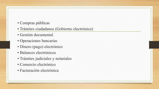 • Compras públicas
• Trámites ciudadanos (Gobierno electrónico)
• Gestión documental
• Operaciones bancarias
• Dinero (pago) electrónico
• Balances electrónicos
• Trámites judiciales y notariales
• Comercio electrónico
• Facturación electrónica
 
