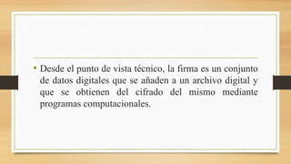 • Desde el punto de vista técnico, la firma es un conjunto
de datos digitales que se añaden a un archivo digital y
que se obtienen del cifrado del mismo mediante
programas computacionales.
 