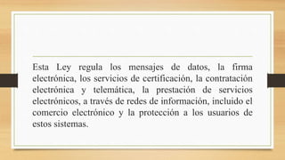 Esta Ley regula los mensajes de datos, la firma
electrónica, los servicios de certificación, la contratación
electrónica y telemática, la prestación de servicios
electrónicos, a través de redes de información, incluido el
comercio electrónico y la protección a los usuarios de
estos sistemas.
 