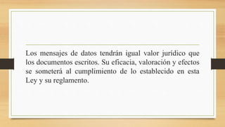 Los mensajes de datos tendrán igual valor jurídico que
los documentos escritos. Su eficacia, valoración y efectos
se someterá al cumplimiento de lo establecido en esta
Ley y su reglamento.
 