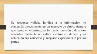 Se reconoce validez jurídica a la información no
contenida directamente en un mensaje de datos, siempre
que figure en el mismo, en forma de remisión o de anexo
accesible mediante un enlace electrónico directo y su
contenido sea conocido y aceptado expresamente por las
partes.
 