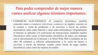 Para poder comprender de mejor manera
vamos analizar algunos términos importantes:
• COMERCIO ELECTRÓNICO. El comercio electrónico, también
conocido como e-commerce (electronic commerce en inglés), consiste en
la compra y venta de productos o de servicios a través de medios
electrónicos, tales como Internet y otras redes informáticas. Originalmente
el término se aplicaba a la realización de transacciones mediante medios
electrónicos tales como el Intercambio electrónico de datos, sin embargo
con el advenimiento de la Internet y la Word Wide Web a mediados de los
años 90 comenzó a referirse principalmente a la venta de bienes y
servicios a través de Internet, usando como forma de pago medios
electrónicos, tales como las tarjetas de crédito.
 