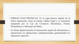 • FIRMAS ELECTRONICAS. Es la equivalencia digital de la
firma manuscrita, tiene la misma validez legal y se encuentra
amparada por la Ley de Comercio Electrónico, Firmas
Electrónicas y Mensajes de Datos.
• La firma digital permite la transacción segura de documentos y
operaciones en aplicaciones computacionales garantizando los
siguientes aspectos:
 