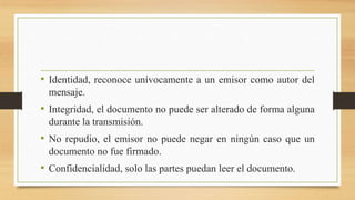 • Identidad, reconoce unívocamente a un emisor como autor del
mensaje.
• Integridad, el documento no puede ser alterado de forma alguna
durante la transmisión.
• No repudio, el emisor no puede negar en ningún caso que un
documento no fue firmado.
• Confidencialidad, solo las partes puedan leer el documento.
 