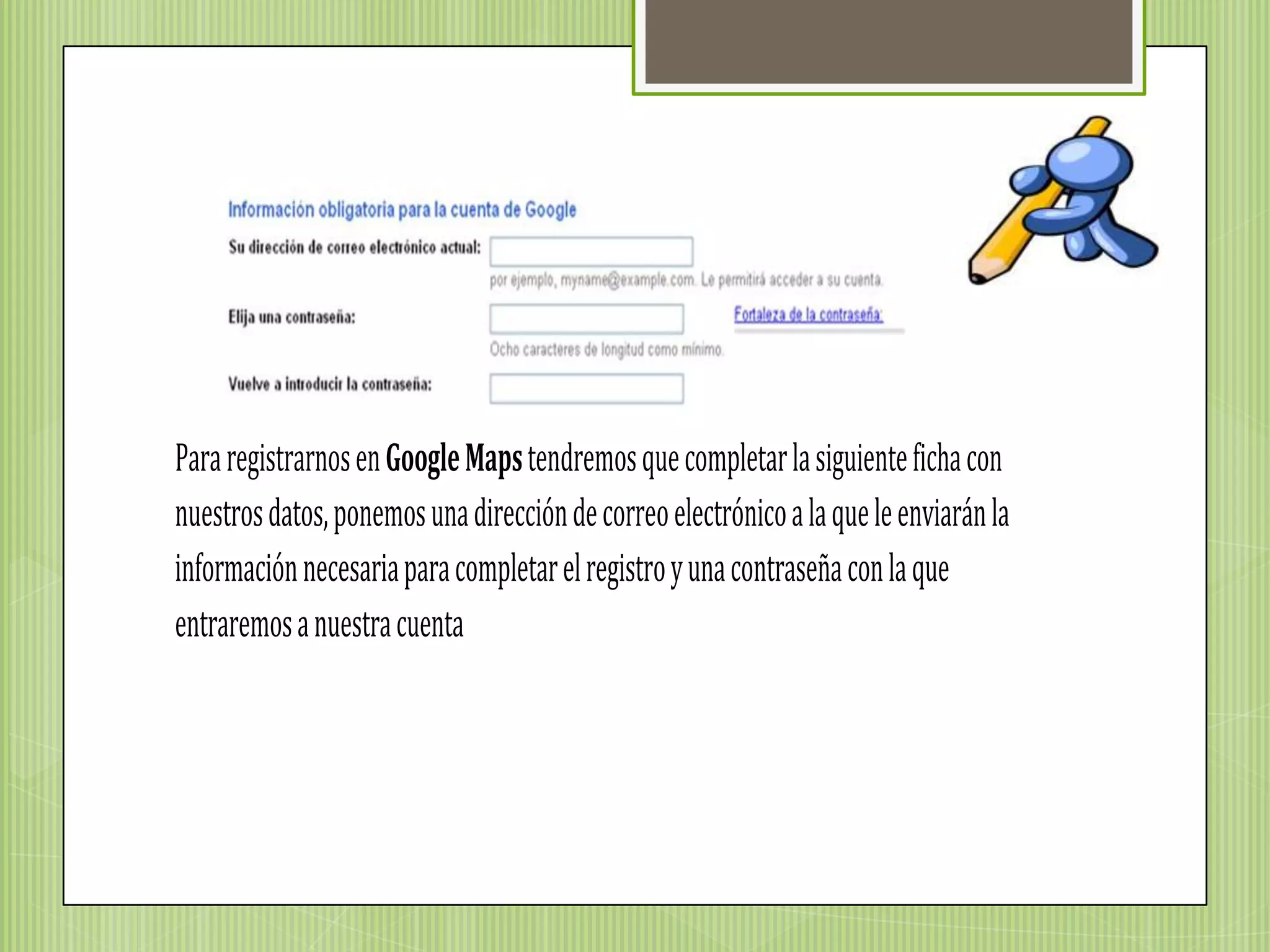 Para registrarnos en Google Maps tendremos que completar la siguiente ficha con
nuestros datos, ponemos una dirección de correo electrónico a la que le enviarán la
información necesaria para completar el registro y una contraseña con la que
entraremos a nuestra cuenta
 