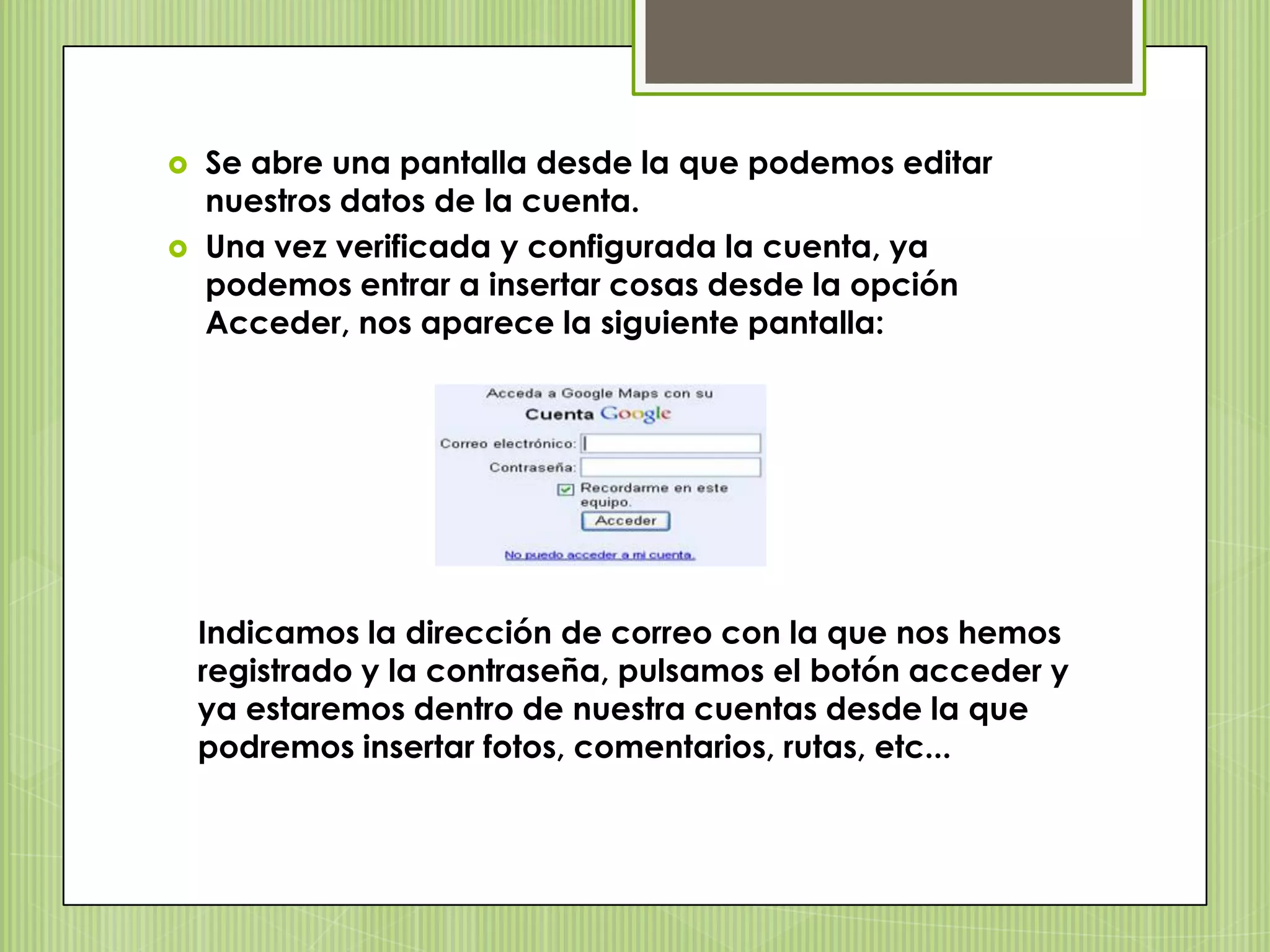    Se abre una pantalla desde la que podemos editar
    nuestros datos de la cuenta.
   Una vez verificada y configurada la cuenta, ya
    podemos entrar a insertar cosas desde la opción
    Acceder, nos aparece la siguiente pantalla:




    Indicamos la dirección de correo con la que nos hemos
    registrado y la contraseña, pulsamos el botón acceder y
    ya estaremos dentro de nuestra cuentas desde la que
    podremos insertar fotos, comentarios, rutas, etc...
 