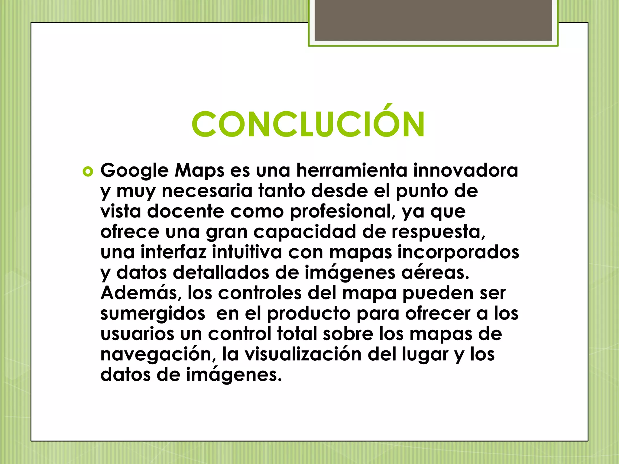 CONCLUCIÓN
   Google Maps es una herramienta innovadora
    y muy necesaria tanto desde el punto de
    vista docente como profesional, ya que
    ofrece una gran capacidad de respuesta,
    una interfaz intuitiva con mapas incorporados
    y datos detallados de imágenes aéreas.
    Además, los controles del mapa pueden ser
    sumergidos en el producto para ofrecer a los
    usuarios un control total sobre los mapas de
    navegación, la visualización del lugar y los
    datos de imágenes.
 