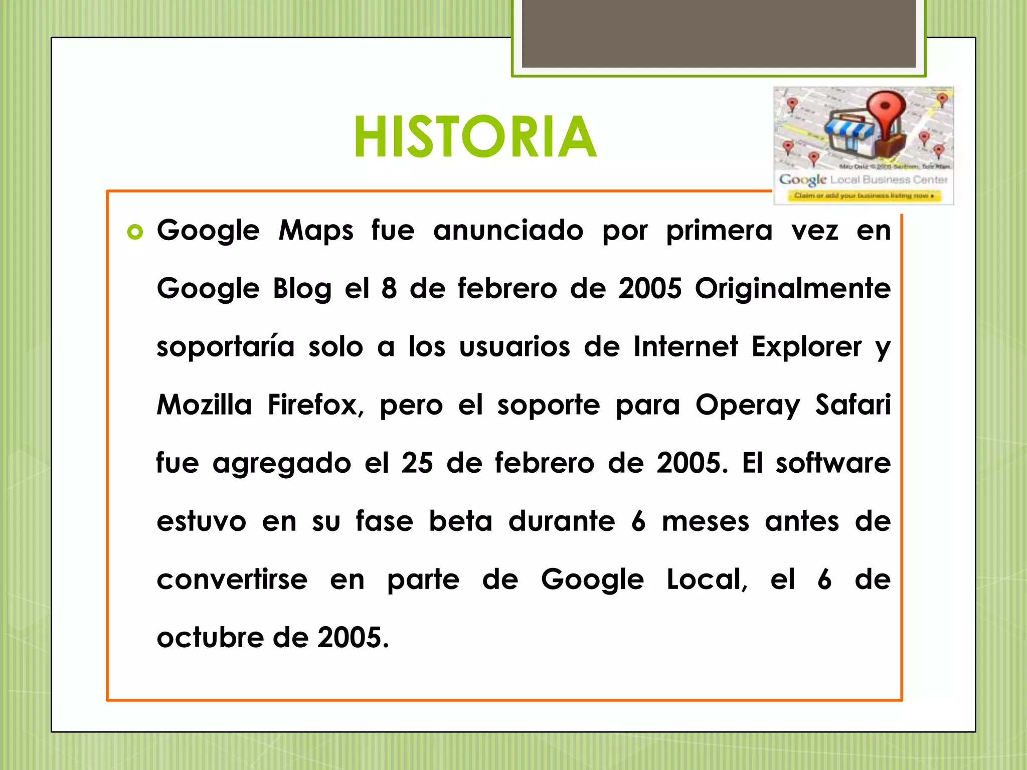 HISTORIA
   Google Maps fue anunciado por primera vez en

    Google Blog el 8 de febrero de 2005 Originalmente

    soportaría solo a los usuarios de Internet Explorer y

    Mozilla Firefox, pero el soporte para Operay Safari

    fue agregado el 25 de febrero de 2005. El software

    estuvo en su fase beta durante 6 meses antes de

    convertirse en parte de Google Local, el 6 de

    octubre de 2005.
 