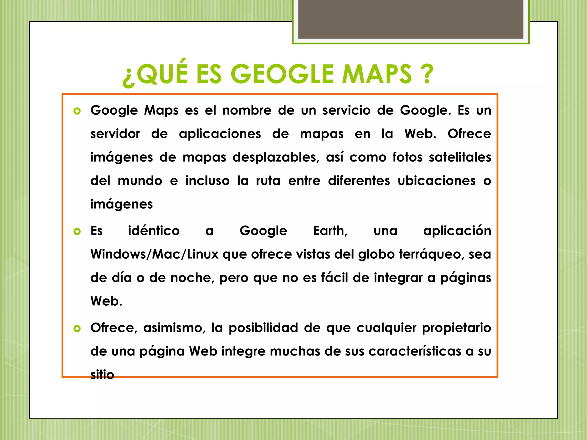 ¿QUÉ ES GEOGLE MAPS ?
   Google Maps es el nombre de un servicio de Google. Es un
    servidor de aplicaciones de mapas en la Web. Ofrece
    imágenes de mapas desplazables, así como fotos satelitales
    del mundo e incluso la ruta entre diferentes ubicaciones o
    imágenes

   Es      idéntico   a   Google    Earth,    una    aplicación
    Windows/Mac/Linux que ofrece vistas del globo terráqueo, sea
    de día o de noche, pero que no es fácil de integrar a páginas
    Web.

   Ofrece, asimismo, la posibilidad de que cualquier propietario
    de una página Web integre muchas de sus características a su
    sitio
 