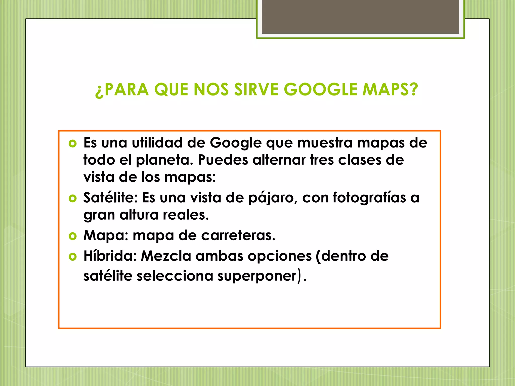 ¿PARA QUE NOS SIRVE GOOGLE MAPS?


   Es una utilidad de Google que muestra mapas de
    todo el planeta. Puedes alternar tres clases de
    vista de los mapas:
   Satélite: Es una vista de pájaro, con fotografías a
    gran altura reales.
   Mapa: mapa de carreteras.
   Híbrida: Mezcla ambas opciones (dentro de
    satélite selecciona superponer).
 