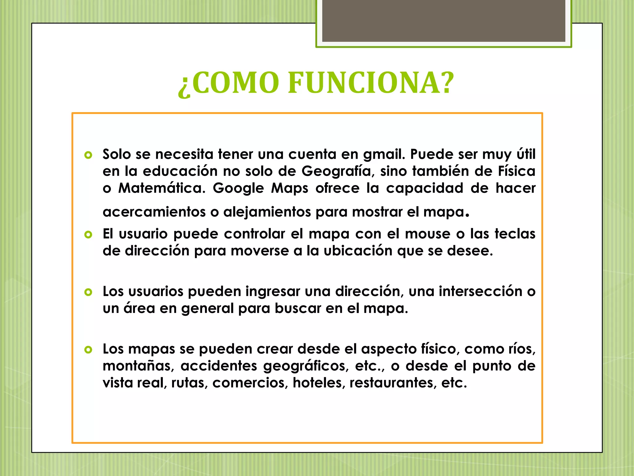 ¿COMO FUNCIONA?

   Solo se necesita tener una cuenta en gmail. Puede ser muy útil
    en la educación no solo de Geografía, sino también de Física
    o Matemática. Google Maps ofrece la capacidad de hacer
    acercamientos o alejamientos para mostrar el mapa.
   El usuario puede controlar el mapa con el mouse o las teclas
    de dirección para moverse a la ubicación que se desee.

   Los usuarios pueden ingresar una dirección, una intersección o
    un área en general para buscar en el mapa.

   Los mapas se pueden crear desde el aspecto físico, como ríos,
    montañas, accidentes geográficos, etc., o desde el punto de
    vista real, rutas, comercios, hoteles, restaurantes, etc.
 