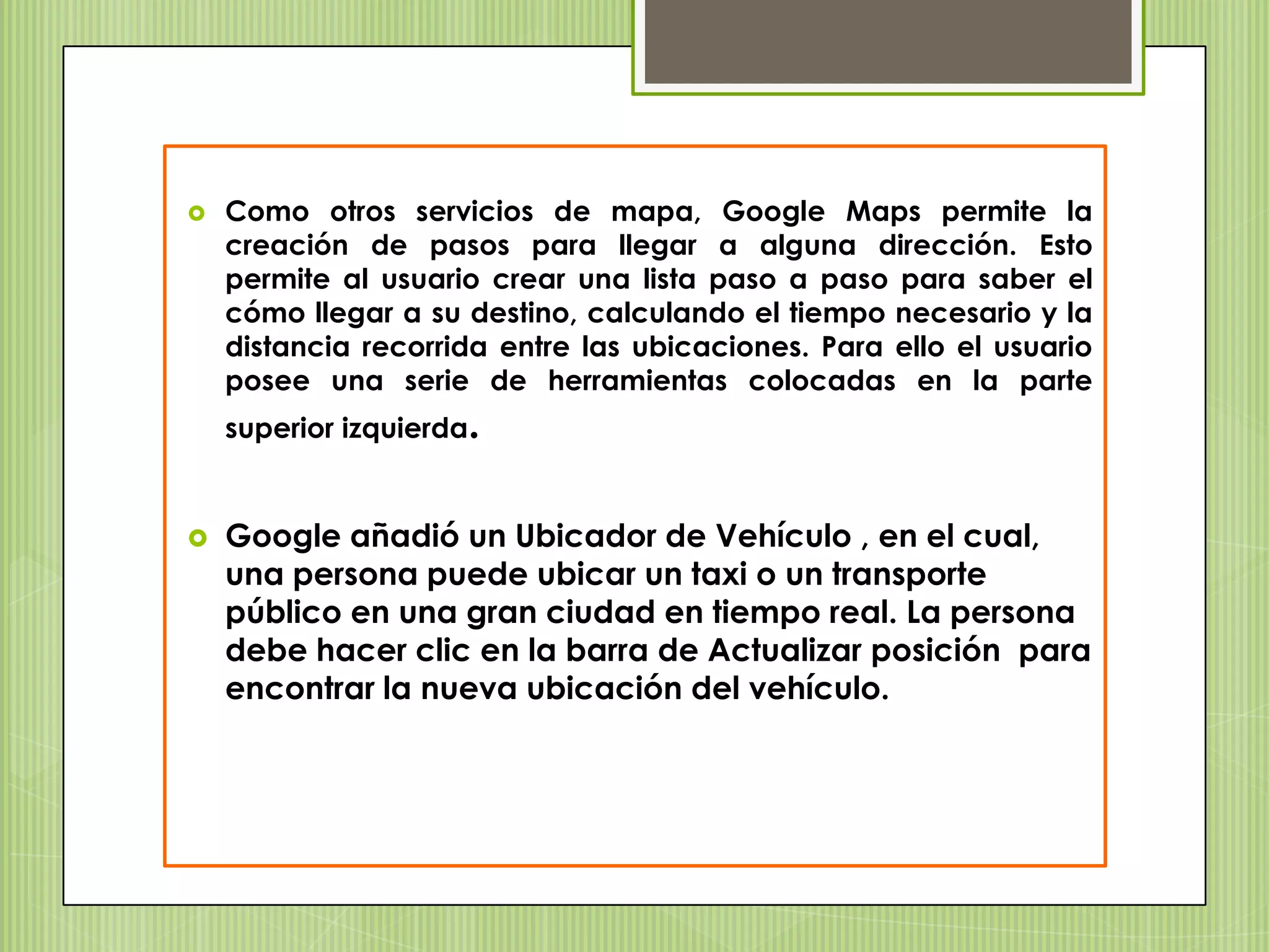    Como otros servicios de mapa, Google Maps permite la
    creación de pasos para llegar a alguna dirección. Esto
    permite al usuario crear una lista paso a paso para saber el
    cómo llegar a su destino, calculando el tiempo necesario y la
    distancia recorrida entre las ubicaciones. Para ello el usuario
    posee una serie de herramientas colocadas en la parte
    superior izquierda.


   Google añadió un Ubicador de Vehículo , en el cual,
    una persona puede ubicar un taxi o un transporte
    público en una gran ciudad en tiempo real. La persona
    debe hacer clic en la barra de Actualizar posición para
    encontrar la nueva ubicación del vehículo.
 
