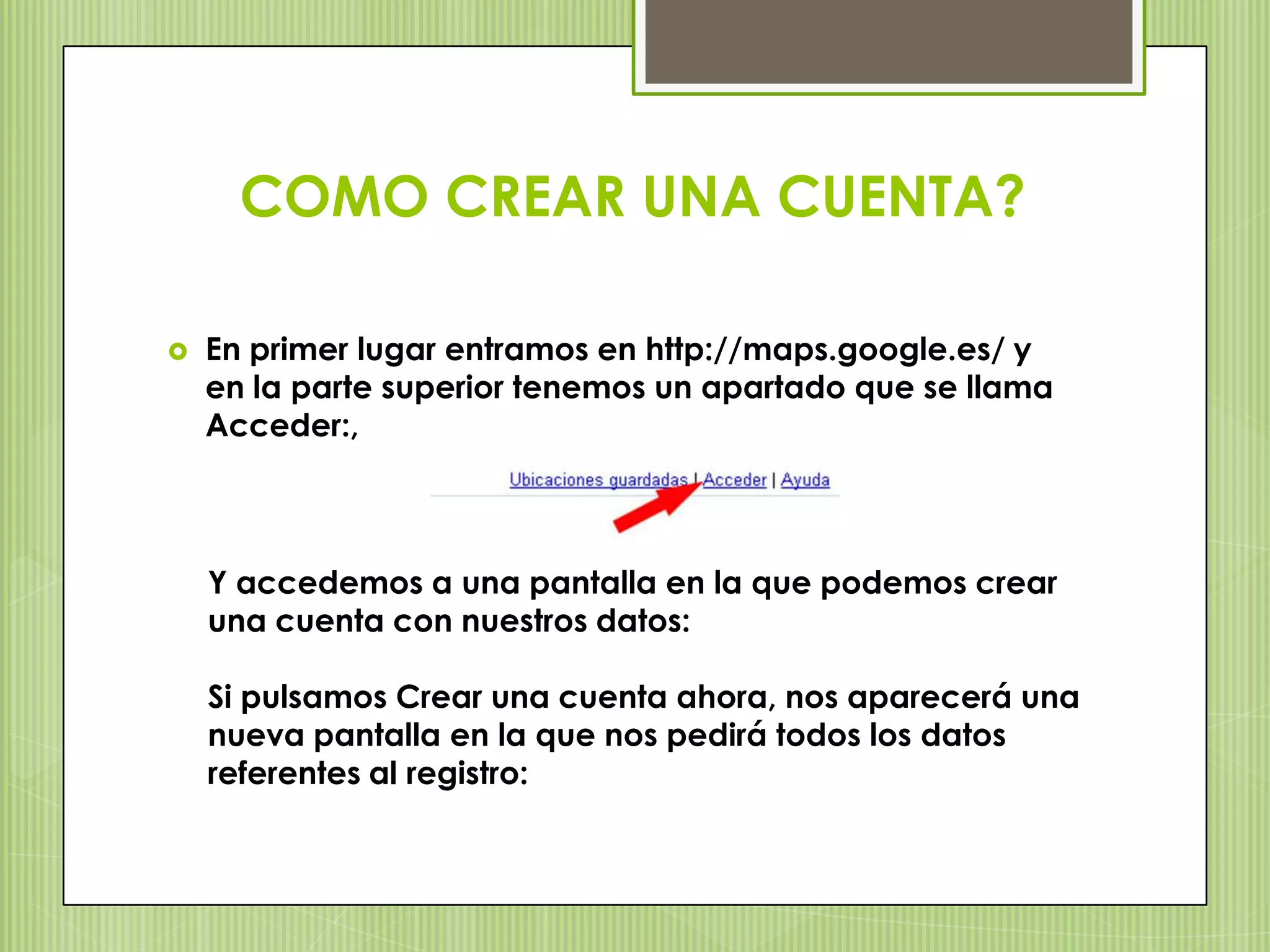 COMO CREAR UNA CUENTA?

   En primer lugar entramos en http://maps.google.es/ y
    en la parte superior tenemos un apartado que se llama
    Acceder:,



    Y accedemos a una pantalla en la que podemos crear
    una cuenta con nuestros datos:

    Si pulsamos Crear una cuenta ahora, nos aparecerá una
    nueva pantalla en la que nos pedirá todos los datos
    referentes al registro:
 
