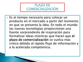    Es el tiempo necesario para colocar un
    producto en el mercado a partir del momento
    en que se presenta la idea. En todo el mundo
    las nuevas tecnologías proporcionan una
    fuente sorprendente de inspiración para
    formalizar ideas mientras que hacen que el
    plazo de comercialización se vuelva más
    crítico debido al rápido flujo de información y
    a la acelerada competencia.
 