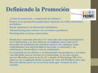 Definiendo la Promoción
• ¿Cómo lo conocerán y comprarán los clientes?
• Dentro de la promoción puede hacer anuncios en radio, televisión y
periódicos.
• Puede anunciarse en directorios telefónicos.
• Telemarketing para ofrecer sus servicios o productos.
• Participación en ferias comerciales.
• Desde hace cuarenta años las 4 P´s han sido una regla fundamental
en el Marketing y no hay duda de su utilidad, sobre todo en el
mercadeo de productos de consumo masivo, sin embargo como
explicábamos con anterioridad el mercado va mutando y así
comienzan a desarrollarse nuevas tendencias.
• La retención de los clientes y su interacción con productos y servicios
van labrando nuevas teorías en el marketing, es así que surgen
nuevas filosofías como la de las 4C´s donde el Marketing Mix (Ver
aquí) ya no es aplicado desde el punto de vista del Producto sino más
bien del cliente, pero eso ya será un tema que veremos en otra
ocación.
 