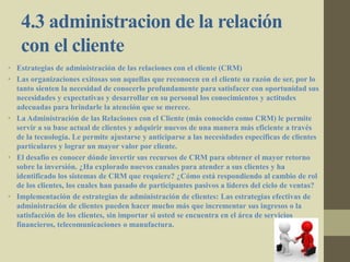 4.3 administracion de la relación
con el cliente
• Estrategias de administración de las relaciones con el cliente (CRM)
• Las organizaciones exitosas son aquellas que reconocen en el cliente su razón de ser, por lo
tanto sienten la necesidad de conocerlo profundamente para satisfacer con oportunidad sus
necesidades y expectativas y desarrollar en su personal los conocimientos y actitudes
adecuadas para brindarle la atención que se merece.
• La Administración de las Relaciones con el Cliente (más conocido como CRM) le permite
servir a su base actual de clientes y adquirir nuevos de una manera más eficiente a través
de la tecnología. Le permite ajustarse y anticiparse a las necesidades específicas de clientes
particulares y lograr un mayor valor por cliente.
• El desafío es conocer dónde invertir sus recursos de CRM para obtener el mayor retorno
sobre la inversión. ¿Ha explorado nuevos canales para atender a sus clientes y ha
identificado los sistemas de CRM que requiere? ¿Cómo está respondiendo al cambio de rol
de los clientes, los cuales han pasado de participantes pasivos a líderes del ciclo de ventas?
• Implementación de estrategias de administración de clientes: Las estrategias efectivas de
administración de clientes pueden hacer mucho más que incrementar sus ingresos o la
satisfacción de los clientes, sin importar si usted se encuentra en el área de servicios
financieros, telecomunicaciones o manufactura.
 