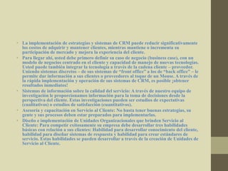 • La implementación de estrategias y sistemas de CRM puede reducir significativamente
los costos de adquirir y mantener clientes, mientras mantiene o incrementa su
participación de mercado y mejora la experiencia del cliente.
• Para llegar ahí, usted debe primero definir su caso de negocio (business case), con un
modelo de negocios centrado en el cliente y capacidad de manejo de nuevas tecnologías.
Usted puede también integrar la tecnología a través de la cadena cliente – proveedor.
Uniendo sistemas discretos – de sus sistemas de “front office” a los de “back office” – le
permite dar información a sus clientes o proveedores al toque de un Mouse. A través de
la rápida implementación y operación de sus sistemas de CRM, es posible ¡obtener
resultados inmediatos!
• Sistemas de información sobre la calidad del servicio: A través de nuestro equipo de
investigación le proporcionamos información para la toma de decisiones desde la
perspectiva del cliente. Estas investigaciones pueden ser estudios de expectativas
(cualitativos) o estudios de satisfacción (cuantitativos).
• Asesoría y capacitación en Servicio al Cliente: No basta tener buenas estrategias, su
gente y sus procesos deben estar preparados para implementarlas.
• Diseño e implementación de Unidades Organizacionales que brinden Servicio al
Cliente: Para competir exitosamente su empresa debe desarrollar tres habilidades
básicas con relación a sus clientes: Habilidad para desarrollar conocimiento del cliente,
habilidad para diseñar sistemas de respuesta y habilidad para crear estándares de
servicio. Estas habilidades se pueden desarrollar a través de la creación de Unidades de
Servicio al Cliente.
 