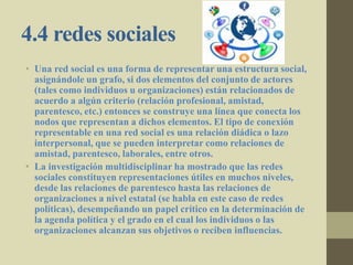 4.4 redes sociales
• Una red social es una forma de representar una estructura social,
asignándole un grafo, si dos elementos del conjunto de actores
(tales como individuos u organizaciones) están relacionados de
acuerdo a algún criterio (relación profesional, amistad,
parentesco, etc.) entonces se construye una línea que conecta los
nodos que representan a dichos elementos. El tipo de conexión
representable en una red social es una relación diádica o lazo
interpersonal, que se pueden interpretar como relaciones de
amistad, parentesco, laborales, entre otros.
• La investigación multidisciplinar ha mostrado que las redes
sociales constituyen representaciones útiles en muchos niveles,
desde las relaciones de parentesco hasta las relaciones de
organizaciones a nivel estatal (se habla en este caso de redes
políticas), desempeñando un papel crítico en la determinación de
la agenda política y el grado en el cual los individuos o las
organizaciones alcanzan sus objetivos o reciben influencias.
 