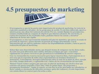 4.5 presupuestos de marketing
• El presupuesto es una de las partes más importantes de un plan de marketing. Se trata de la
expresión cuantitativa del plan y de los programas de acción. Si está bien elaborado, aporta a
nuestra pyme una eficaz herramienta de control. Por eso, cuando fijamos los presupuestos,
estamos estableciendo un conjunto de objetivos que debemos alcanzar. De esta forma, si
existen desviaciones de los resultados reales, podemos buscar las causas y encontrar
soluciones de forma más rápida.
• El presupuesto es una representación numérica del plan de maniobra, que marca el estado de
previsión de ingresos y gastos durante un periodo de tiempo determinado. Con la
información que nos aporta, podemos conocer las disponibilidades actuales y futuras para la
realización del plan de marketing.
• Deben fijar unas determinadas metas, que después hemos de comparar con los datos reales.
Si existe una gran diferencia entre ambos, debemos averiguar por qué y reaccionar
rápidamente con planes correctivos que garanticen la rentabilidad de nuestra empresa.
• Una vez reconocidos los recursos necesarios para lograr nuestros fines, el presupuesto no es
otra cosa que la expresión de todos estos requerimientos en términos financieros y
monetarios. Generalmente, incorpora información sobre el coste de la mano de obra, energía
invertida, tiempo dedicado, y explotación real y futura de las circunstancias del mercado.
• Manuel Vizuete Gómez asegura que para que un plan de marketing sea efectivo tiene que
contener seis partes esenciales. Entre ellas, sitúa en quinto lugar “los programas y
presupuestos detallados”. Según el experto, en esta fase la pyme determina sus calendarios, es
decir, cuándo se ejecutarán las diferentes acciones, quién las realizará y, lo más importante,
con cuánto dinero se contará para llevarlas a cabo.
 