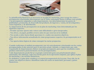 • La planificación financiera es necesaria en un plan de marketing, pues recoge los costes y
presupuestos relacionados directamente con él. Debe contemplar hasta el último coste posible
y los presupuestos asignados a cada departamento. Así, determinaremos los gastos de
publicidad y promoción, de desarrollo del producto, de ingresos y ventas, de investigación y
costes logísticos, y de distribución.
• La importancia de los presupuestos en un plan de marketing viene determinada por los
siguientes aspectos:
• - Permite ejecutar ajustes más veloces ante dificultades o giros inesperados.
• - Nos ofrece, en papel, posibles errores antes de que ocurran en la realidad.
• - Nos ayuda a saber hacia dónde queremos ir y cuáles son nuestros objetivos.
• - Nos ofrece información actualizada de cómo progresamos respecto a lo presupuestado en el
plan.
• - Nos aporta datos lógicos de cómo conseguir las metas propuestas.
• Cuando realicemos el análisis presupuestal, éste irá estrechamente relacionado con las ventas
presupuestadas el año anterior para el ejercicio actual. Además, es importante que cada
responsable de departamento elabore su propio presupuesto, para que los resultados reales
puedan contrastarse posteriormente con los presupuestados.
• Cada departamento puede llevar su propio control del gasto con prácticamente plena
autonomía. Sin embargo, cada área forma parte de la operación conjunta, que aplica el plan
de marketing y sus normas financieras.
• En definitiva, el plan debe establecer el control presupuestario de la pyme. Para ello, ha de
contar con objetivos claros e identificar todos los costes en materiales, personal y gastos
financieros.
 