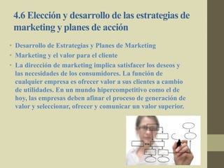 4.6 Elección y desarrollo de las estrategias de
marketing y planes de acción
• Desarrollo de Estrategias y Planes de Marketing
• Marketing y el valor para el cliente
• La dirección de marketing implica satisfacer los deseos y
las necesidades de los consumidores. La función de
cualquier empresa es ofrecer valor a sus clientes a cambio
de utilidades. En un mundo hipercompetitivo como el de
hoy, las empresas deben afinar el proceso de generación de
valor y seleccionar, ofrecer y comunicar un valor superior.
 