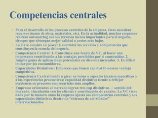 Competencias centrales
• Para el desarrollo de los procesos centrales de la empresa, éstas necesitan
recursos (mano de obra, materiales, etc). En la actualidad, muchas empresas
realizan outsourcing con los recursos menos importantes para el negocio,
siempre que obtengan mejor calidad o costos más bajos.
• La clave consiste en poseer y controlar los recursos y competencias que
constituyen la esencia del negocio.
• Competencia Central: 1. Constituye una fuente de VC, al hacer una
importante contribución a las ventajas percibidas por el consumidor. 2.
Amplia gama de aplicaciones potenciales en diversos mercados. 3. Es difícil
imitar por los consumidores.
• Capacidades Distintivas: Empresas que tienen cap dist tb poseen ventaja
competitiva.
• Competencia Central tiende a girar en torno a aspectos técnicos específicos y
a las experiencias productivas; capacidad distintiva tiende a reflejar
excelencia en procesos empresariales más amplios.
• Empresas orientadas al mercado logran tres cap distintivas sentido del
mercado, vinculación con los clientes y coordinación de canales. La VC viene
dada por la manera como la empresa ajusta sus competencias centrales y sus
capacidades distintivas dentro de “sistemas de actividades”
interrelacionados.
 