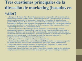 Tres cuestiones principales de la
dirección de marketing (basadas en
valor)
• 1. Búsqueda de Valor: Para desarrollar es necesario comprender interrelación entre:
espacio cognitivo del cliente (refleja las necesidades reales y potenciales de los clientes),
espacio de competencias de la empresa (se describe en términos de amplitud y de
profundidad), espacio de recursos de sus colaboradores (distingue entre asociaciones
horizontales: empresa elige socios cn base en su capacidad para explotar oportunidades
de mercados asociados, y asociaciones verticales: empresa elige socios con base en su
capacidad para servir a la creación de valor).
• 2. Creación de Valor: Mercadólogos deben identificar nuevas ventajas para los
consumidores, emplear competencias centrales de sus áreas de negocio, seleccionar y
mantener relaciones con los socios. Para maximizar las competencias centrales puede
ser necesario reestructurar la empresa, se divide en 3 fases: 1. (re)definir el concepto de
negocio. 2. (re)estructurar el alcance del negocio (las líneas de negocio). 3.
(re)posicionar la identidad de marca de la empresa.
• 3. Entrega de Valor: La empresa debe ser competente en:
• Administración de Relaciones con los Clientes (CRM): permite a la empresa responder
de forma adecuada a las diversas oportunidades que surgir, de los consumidores.
• Administración de Recursos Internos: se requiere para responder de forma eficaz,
para integrar los principales procesos empresariales.
• Administración de Relaciones con Socios Comerciales: permite manejar las relaciones
complejas que mantiene con sus socios para generar, procesar y entregar productos.
 
