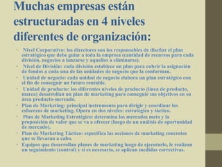 Muchas empresas están
estructuradas en 4 niveles
diferentes de organización:
• Nivel Corporativo: los directores son los responsables de diseñar el plan
estratégico que debe guiar a toda la empresa (cantidad de recursos para cada
división, negocios a lanzarse y aquellos a eliminarse).
• Nivel de División: cada división establece un plan para cubrir la asignación
de fondos a cada una de las unidades de negocio que la conforman.
• Unidad de negocio: cada unidad de negocio elabora un plan estratégico con
el fin de conseguir un futuro rentable.
• Unidad de producto: los diferentes niveles de producto (línea de producto,
marca) desarrollan un plan de marketing para conseguir sus objetivos en su
área producto-mercado.
• Plan de Marketing: principal instrumento para dirigir y coordinar los
esfuerzos de marketing. Opera en dos niveles: estratégico y táctico.
• Plan de Marketing Estratégico: determina los mercados meta y la
proposición de valor que se va a ofrecer (luego de un análisis de oportunidad
de mercado).
• Plan de Marketing Táctico: especifica las acciones de marketing concretas
que se llevaran a cabo.
• Equipos que desarrollan planes de marketing luego de ejecutarlo, le realizan
un seguimiento (control) y si es necesario, se aplican medidas correctivas.
 