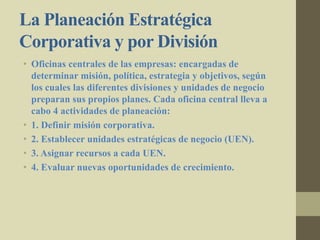 La Planeación Estratégica
Corporativa y por División
• Oficinas centrales de las empresas: encargadas de
determinar misión, política, estrategia y objetivos, según
los cuales las diferentes divisiones y unidades de negocio
preparan sus propios planes. Cada oficina central lleva a
cabo 4 actividades de planeación:
• 1. Definir misión corporativa.
• 2. Establecer unidades estratégicas de negocio (UEN).
• 3. Asignar recursos a cada UEN.
• 4. Evaluar nuevas oportunidades de crecimiento.
 